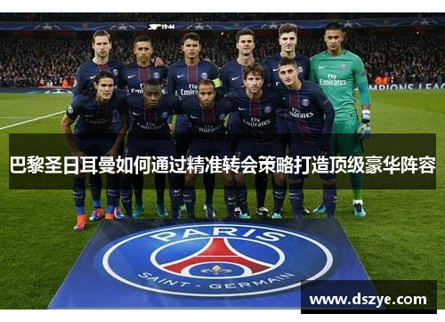 巴黎圣日耳曼如何通过精准转会策略打造顶级豪华阵容