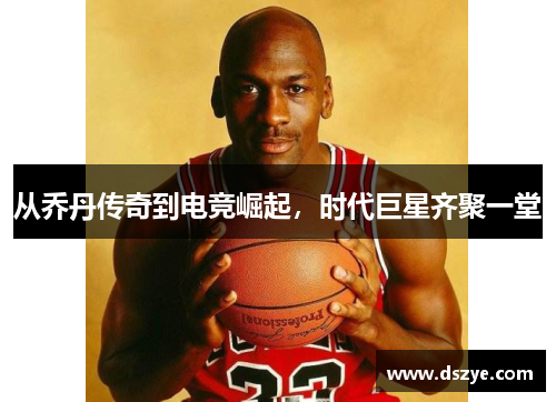 从乔丹传奇到电竞崛起，时代巨星齐聚一堂