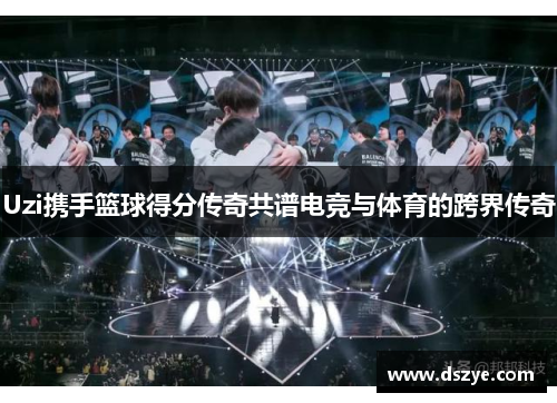 Uzi携手篮球得分传奇共谱电竞与体育的跨界传奇